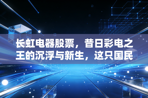 长虹电器股票，昔日彩电之王的沉浮与新生，这只国民老股还值得守候吗？