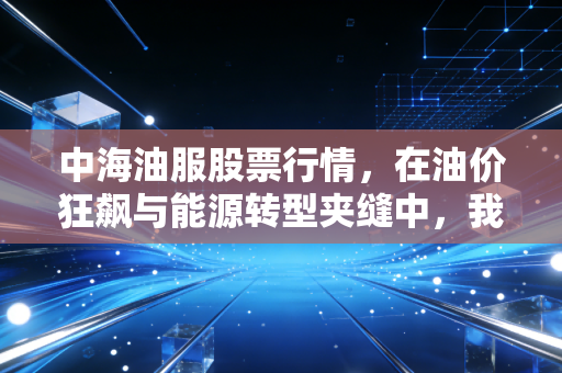 中海油服股票行情,在油价狂飙与能源转型夹缝中,我们该如何看懂这只深海巨兽?