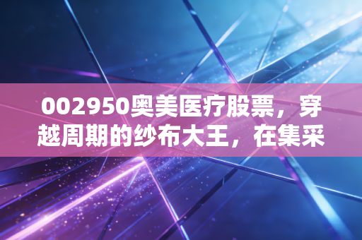 002950奥美医疗股票，穿越周期的纱布大王，在集采风暴中寻找确定性
