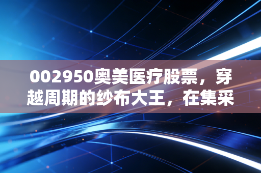 002950奥美医疗股票，穿越周期的纱布大王，在集采风暴中寻找确定性