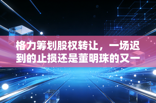 格力筹划股权转让，一场迟到的止损还是董明珠的又一盘大棋？