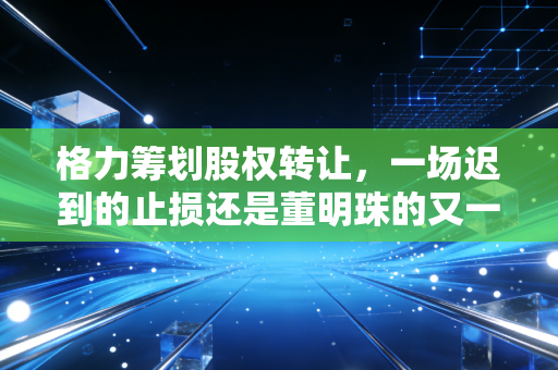 格力筹划股权转让，一场迟到的止损还是董明珠的又一盘大棋？