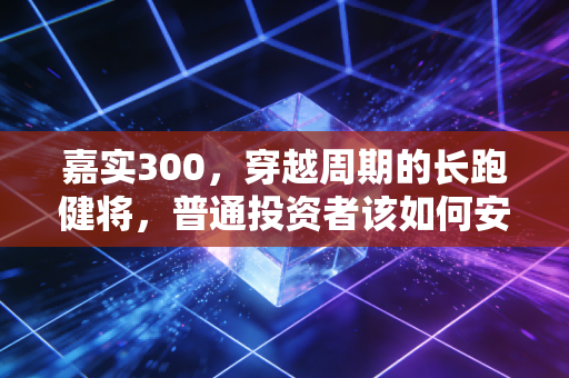 嘉实300，穿越周期的长跑健将，普通投资者该如何安放财富？