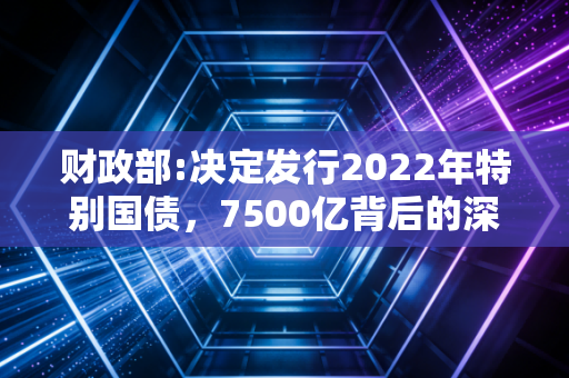 财政部:决定发行2022年特别国债，7500亿背后的深意与你的钱袋子有何关系？