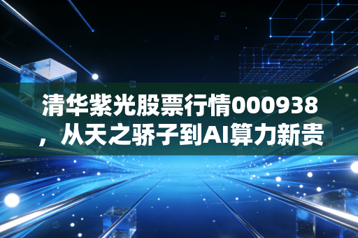 清华紫光股票行情000938，从天之骄子到AI算力新贵，这只老牌科技股还能打吗？
