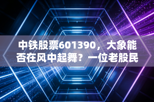 中铁股票601390，大象能否在风中起舞？一位老股民的深度复盘与碎碎念