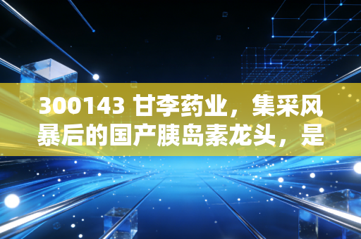 300143 甘李药业，集采风暴后的国产胰岛素龙头，是黄金坑还是价值陷阱？