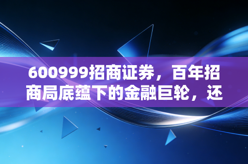 600999招商证券，百年招商局底蕴下的金融巨轮，还能带我们驶向何方？
