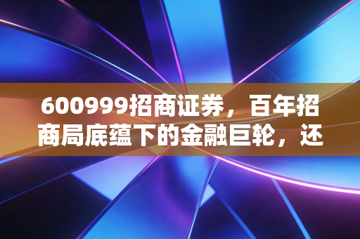 600999招商证券，百年招商局底蕴下的金融巨轮，还能带我们驶向何方？