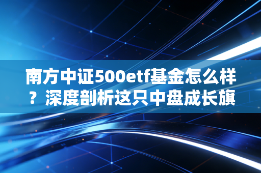南方中证500etf基金怎么样？深度剖析这只中盘成长旗舰的优缺点与投资心法