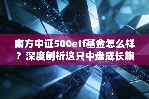 南方中证500etf基金怎么样？深度剖析这只中盘成长旗舰的优缺点与投资心法