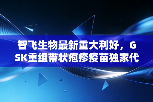 智飞生物最新重大利好，GSK重组带状疱疹疫苗独家代理落地，民营疫苗龙头能否借此重回巅峰？