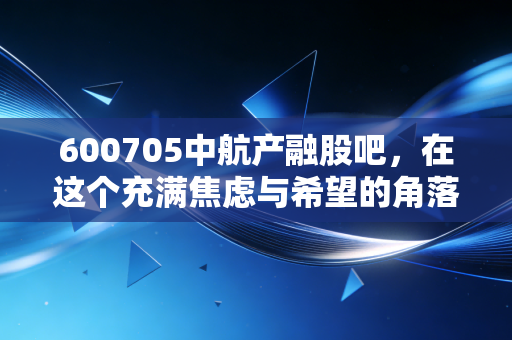 600705中航产融股吧，在这个充满焦虑与希望的角落，我们该如何读懂中航系的金融野心？