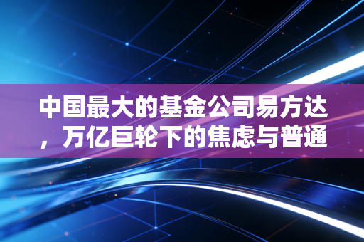中国最大的基金公司易方达,万亿巨轮下的焦虑与普通投资者的希望