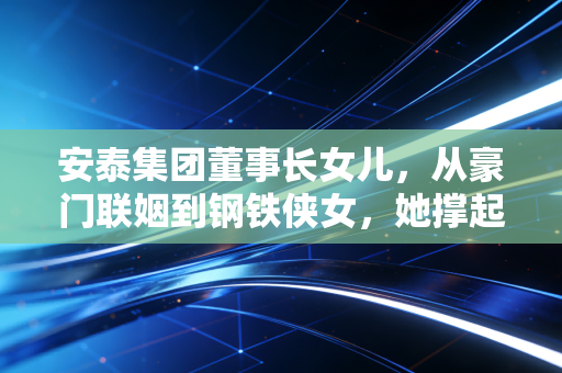 安泰集团董事长女儿，从豪门联姻到钢铁侠女，她撑起的不仅是家族荣光