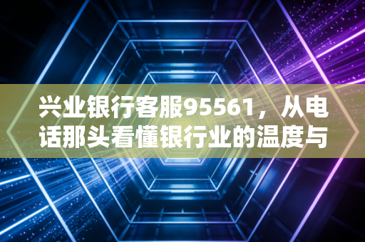 兴业银行客服95561，从电话那头看懂银行业的温度与变革