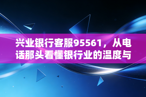 兴业银行客服95561，从电话那头看懂银行业的温度与变革