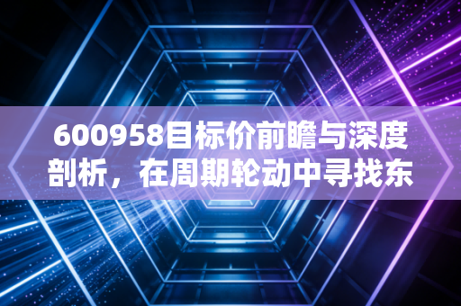 600958目标价前瞻与深度剖析，在周期轮动中寻找东方证券的价值锚点