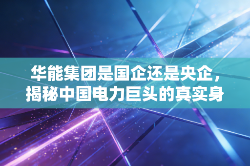 华能集团是国企还是央企，揭秘中国电力巨头的真实身份与能源转型之路