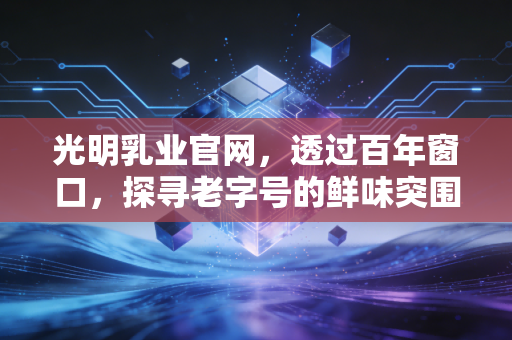 光明乳业官网，透过百年窗口，探寻老字号的鲜味突围战