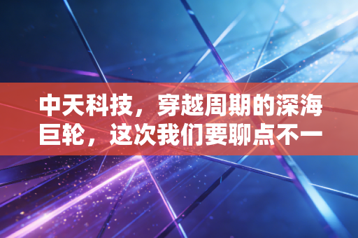 中天科技，穿越周期的深海巨轮，这次我们要聊点不一样的