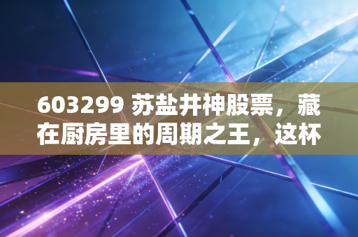603299 苏盐井神股票，藏在厨房里的周期之王，这杯盐到底该怎么喝？