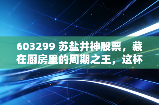 603299 苏盐井神股票，藏在厨房里的周期之王，这杯盐到底该怎么喝？