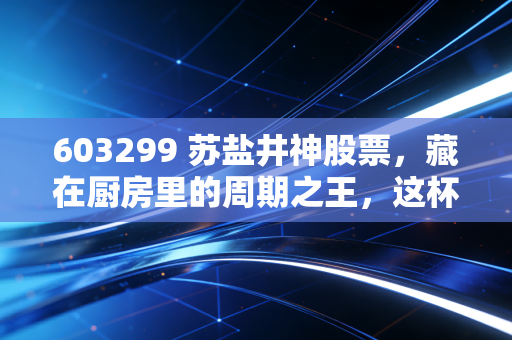 603299 苏盐井神股票，藏在厨房里的周期之王，这杯盐到底该怎么喝？