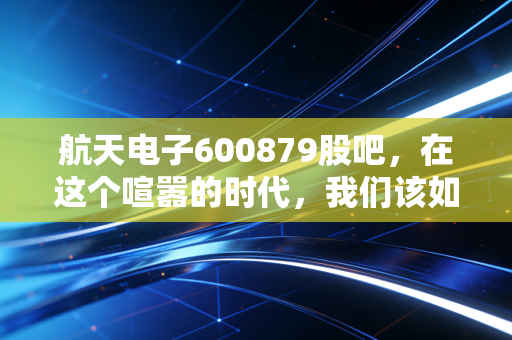 航天电子600879股吧,在这个喧嚣的时代,我们该如何读懂这只航天系的核心资产?