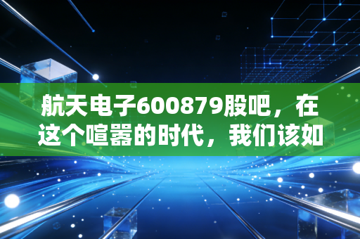 航天电子600879股吧,在这个喧嚣的时代,我们该如何读懂这只航天系的核心资产?