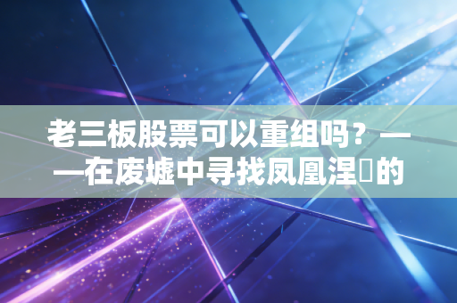 老三板股票可以重组吗?——在废墟中寻找凤凰涅槃的残酷真相