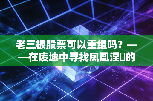 老三板股票可以重组吗?——在废墟中寻找凤凰涅槃的残酷真相