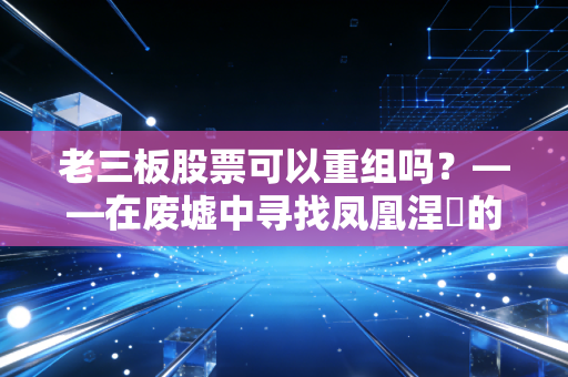 老三板股票可以重组吗?——在废墟中寻找凤凰涅槃的残酷真相