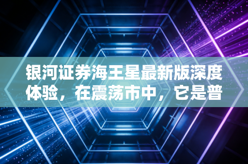 银河证券海王星最新版深度体验，在震荡市中，它是普通投资者的定海神针