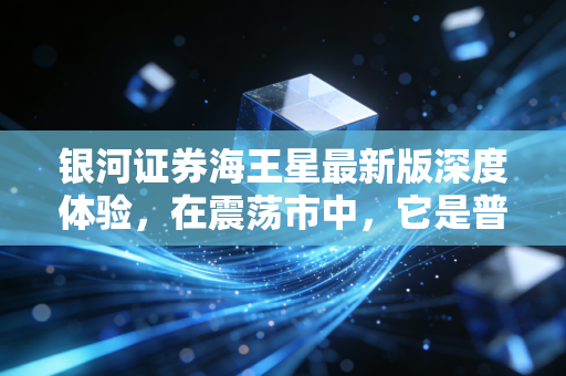 银河证券海王星最新版深度体验，在震荡市中，它是普通投资者的定海神针