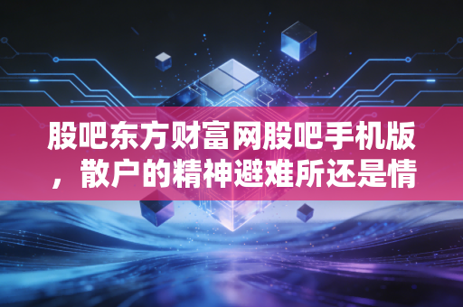 股吧东方财富网股吧手机版，散户的精神避难所还是情绪放大器？——一个老股民的真实观察