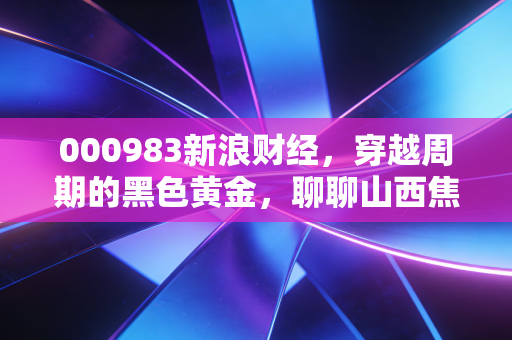 000983新浪财经,穿越周期的黑色黄金,聊聊山西焦煤背后的冷暖人生