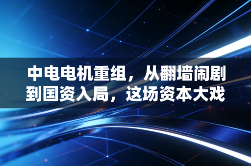中电电机重组，从翻墙闹剧到国资入局，这场资本大戏到底能不能让乌鸡变凤凰？