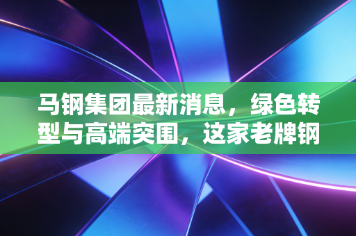 马钢集团最新消息，绿色转型与高端突围，这家老牌钢企正在重塑我们的钢铁生活
