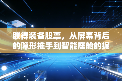 联得装备股票,从屏幕背后的隐形推手到智能座舱的掘金者,这只票到底值不值得守?