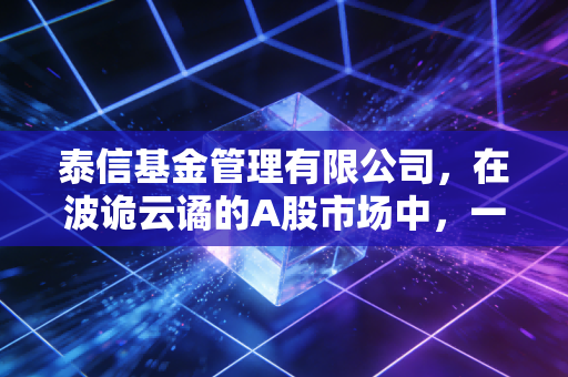 泰信基金管理有限公司,在波诡云谲的A股市场中,一家小而美公司的生存之道与突围战
