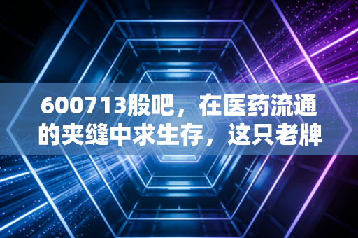 600713股吧,在医药流通的夹缝中求生存,这只老牌国企到底是稳健资产还是时间黑洞?