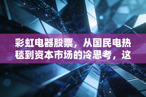彩虹电器股票，从国民电热毯到资本市场的冷思考，这只老字号还能温暖你的钱包吗？
