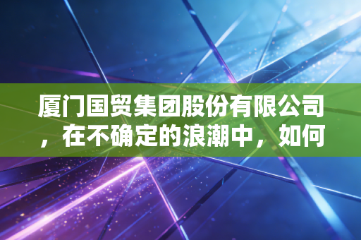 厦门国贸集团股份有限公司,在不确定的浪潮中,如何稳坐供应链的头把交椅?