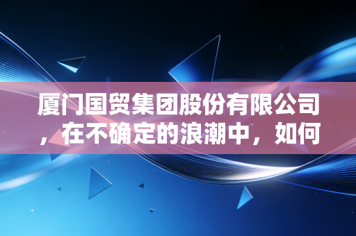 厦门国贸集团股份有限公司,在不确定的浪潮中,如何稳坐供应链的头把交椅?