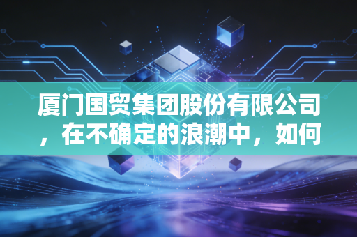 厦门国贸集团股份有限公司,在不确定的浪潮中,如何稳坐供应链的头把交椅?