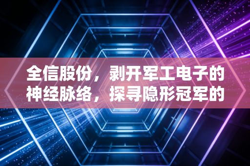 全信股份,剥开军工电子的神经脉络,探寻隐形冠军的进阶之路