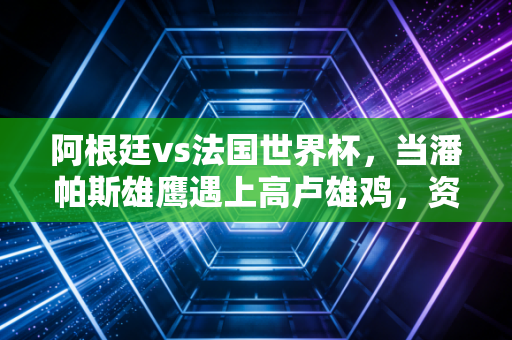 阿根廷vs法国世界杯，当潘帕斯雄鹰遇上高卢雄鸡，资本狂欢下的悲喜人生