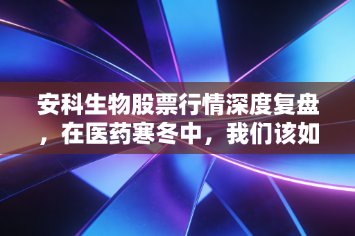 安科生物股票行情深度复盘,在医药寒冬中,我们该如何看待这家企业的长高梦想?