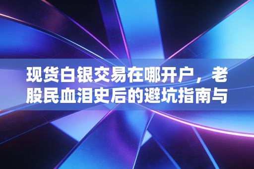 现货白银交易在哪开户,老股民血泪史后的避坑指南与深度剖析